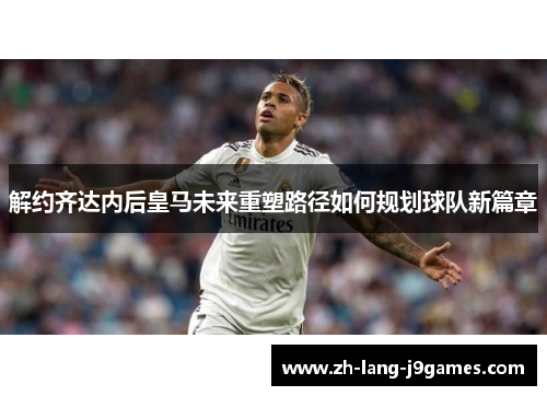 解约齐达内后皇马未来重塑路径如何规划球队新篇章