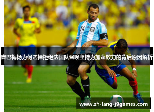 奥巴梅扬为何选择拒绝法国队召唤坚持为加蓬效力的背后原因解析