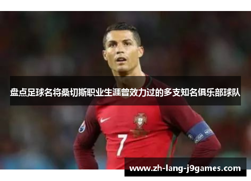 盘点足球名将桑切斯职业生涯曾效力过的多支知名俱乐部球队