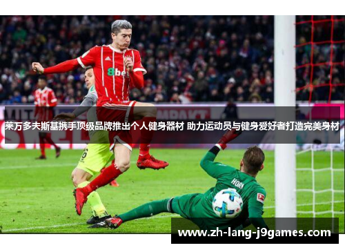 莱万多夫斯基携手顶级品牌推出个人健身器材 助力运动员与健身爱好者打造完美身材