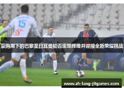 豪购潮下的巴黎圣日耳曼能否重塑辉煌并迎接全新荣耀挑战